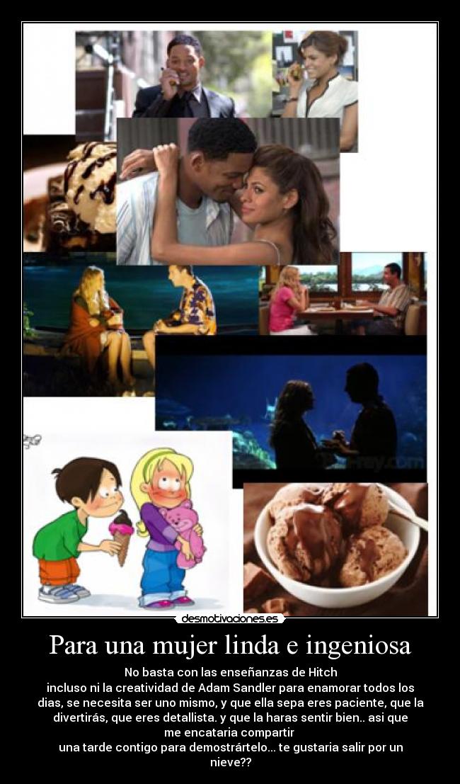 Para una mujer linda e ingeniosa - No basta con las enseñanzas de Hitch
incluso ni la creatividad de Adam Sandler para enamorar todos los
dias, se necesita ser uno mismo, y que ella sepa eres paciente, que la
divertirás, que eres detallista. y que la haras sentir bien.. asi que
me encataria compartir
una tarde contigo para demostrártelo... te gustaria salir por un
nieve??