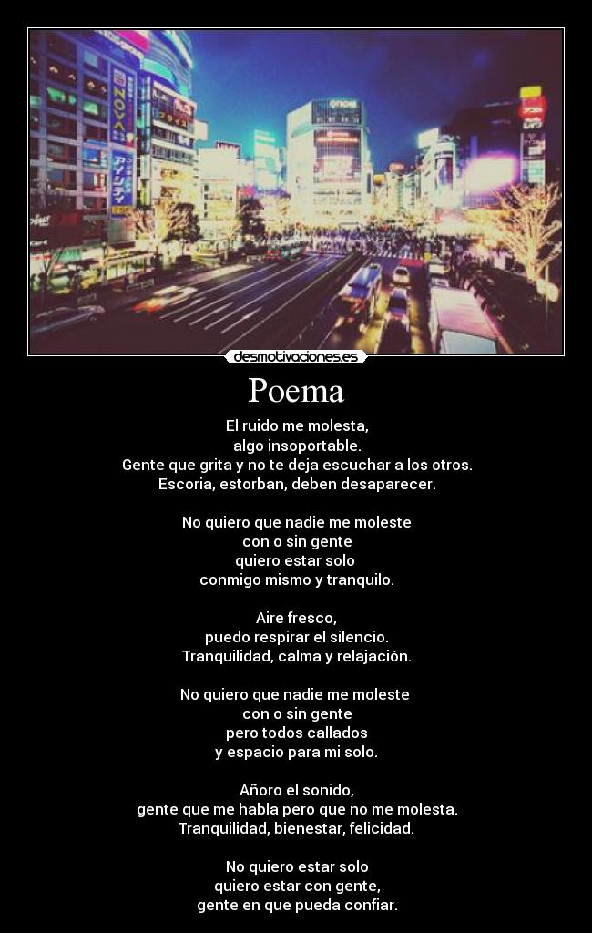 Poema - El ruido me molesta,
algo insoportable.
Gente que grita y no te deja escuchar a los otros.
Escoria, estorban, deben desaparecer.
No quiero que nadie me moleste
con o sin gente
quiero estar solo
conmigo mismo y tranquilo.
Aire fresco,
puedo respirar el silencio.
Tranquilidad, calma y relajación.
No quiero que nadie me moleste
con o sin gente
pero todos callados
y espacio para mi solo.
Añoro el sonido,
gente que me habla pero que no me molesta.
Tranquilidad, bienestar, felicidad.
No quiero estar solo
quiero estar con gente,
gente en que pueda confiar.