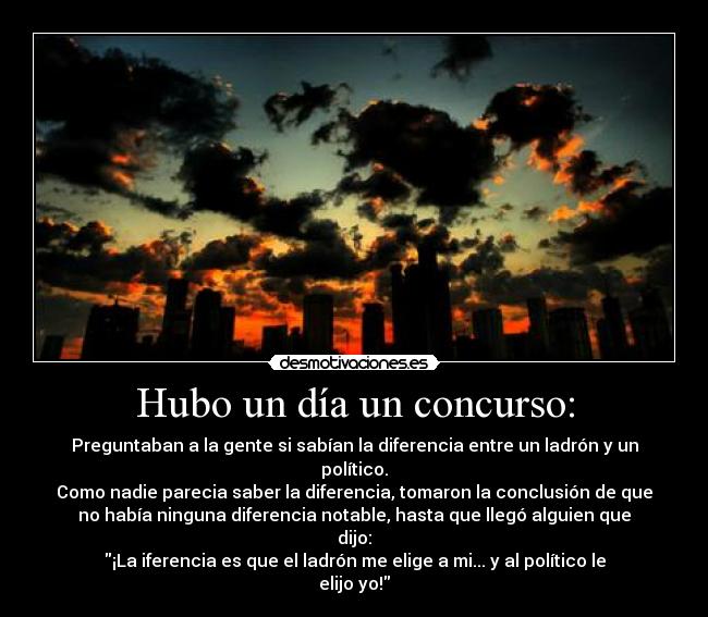 Hubo un día un concurso: - Preguntaban a la gente si sabían la diferencia entre un ladrón y un
político.
Como nadie parecia saber la diferencia, tomaron la conclusión de que
no había ninguna diferencia notable, hasta que llegó alguien que
dijo:
¡La iferencia es que el ladrón me elige a mi... y al político le
elijo yo!