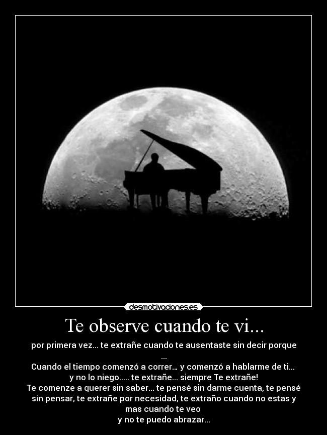 Te observe cuando te vi... - por primera vez... te extrañe cuando te ausentaste sin decir porque
...
Cuando el tiempo comenzó a correr… y comenzó a hablarme de ti...
y no lo niego..... te extrañe... siempre Te extrañe!
Te comenze a querer sin saber... te pensé sin darme cuenta, te pensé
sin pensar, te extrañe por necesidad, te extraño cuando no estas y
mas cuando te veo
y no te puedo abrazar...