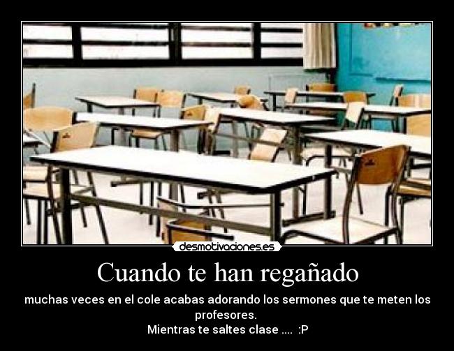 Cuando te han regañado - muchas veces en el cole acabas adorando los sermones que te meten los profesores.
Mientras te saltes clase .... :P