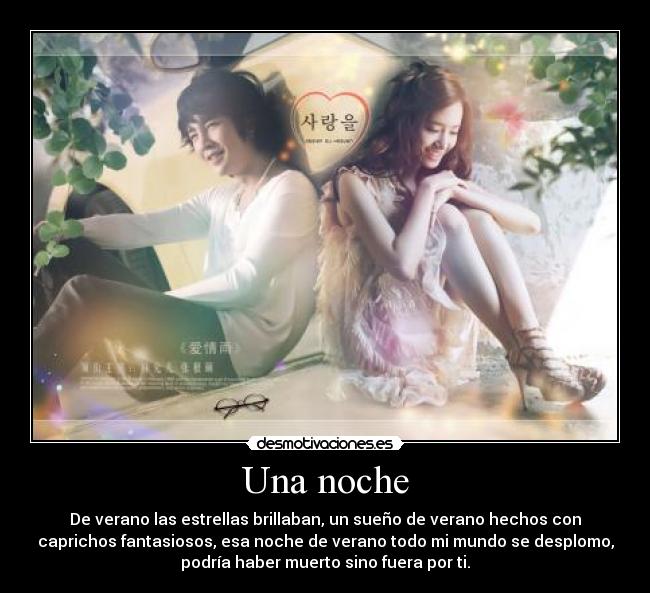 Una noche - De verano las estrellas brillaban, un sueño de verano hechos con
caprichos fantasiosos, esa noche de verano todo mi mundo se desplomo,
podría haber muerto sino fuera por ti.