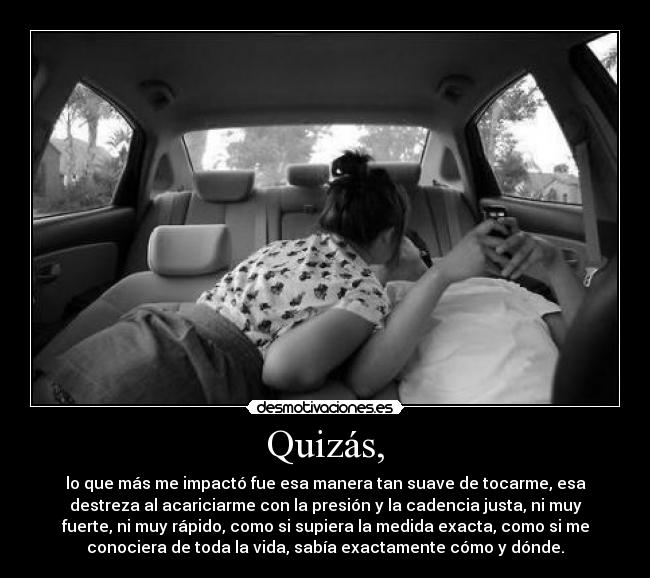 Quizás, - lo que más me impactó fue esa manera tan suave de tocarme, esa
destreza al acariciarme con la presión y la cadencia justa, ni muy
fuerte, ni muy rápido, como si supiera la medida exacta, como si me
conociera de toda la vida, sabía exactamente cómo y dónde.