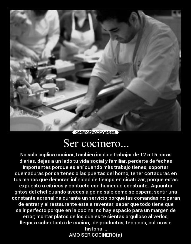 Ser cocinero... - No solo implica cocinar, también implica trabajar de 12 a 15 horas
diarias, dejas a un lado tu vida social y familiar, perderte de fechas
importantes porque es ahí cuando màs trabajo tienes; soportar
quemaduras por sartenes o las puertas del horno, tener cortaduras en
tus manos que demoran infinidad de tiempo en cicatrizar, porque estas
expuesto a cítricos y contacto con humedad constante; Aguantar
gritos del chef cuando aveces algo no sale como se espera; sentir una
constante adrenalina durante un servicio porque las comandas no paran
de entrar y el restaurante esta a reventar; saber que todo tiene que
salir perfecto porque en la cocina no hay espacio para un margen de
error; montar platos de los cuales te sientas orgulloso al verlos;
llegar a saber tanto de cocina, de productos, técnicas, culturas e
historia ...
AMO SER COCINERO(a)