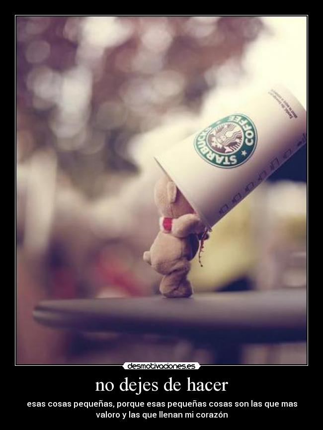 no dejes de hacer - esas cosas pequeñas, porque esas pequeñas cosas son las que mas
valoro y las que llenan mi corazón