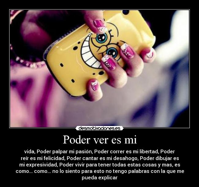 Poder ver es mi - vida, Poder palpar mi pasión, Poder correr es mi libertad, Poder
reír es mi felicidad, Poder cantar es mi desahogo, Poder dibujar es
mi expresividad, Poder vivir para tener todas estas cosas y mas, es
como... como... no lo siento para esto no tengo palabras con la que me
pueda explicar