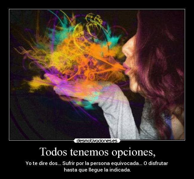 Todos tenemos opciones, - Yo te dire dos... Sufrir por la persona equivocada... O disfrutar
hasta que llegue la indicada.