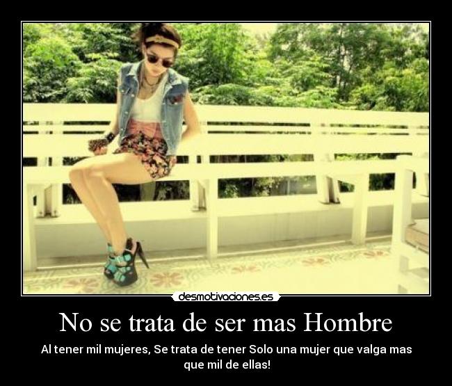 No se trata de ser mas Hombre - Al tener mil mujeres, Se trata de tener Solo una mujer que valga mas que mil de ellas!