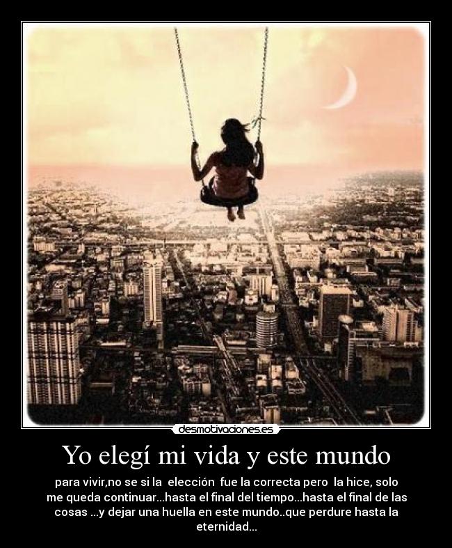Yo elegí mi vida y este mundo - para vivir,no se si la elección fue la correcta pero la hice, solo
me queda continuar...hasta el final del tiempo...hasta el final de las
cosas ...y dejar una huella en este mundo..que perdure hasta la
eternidad...