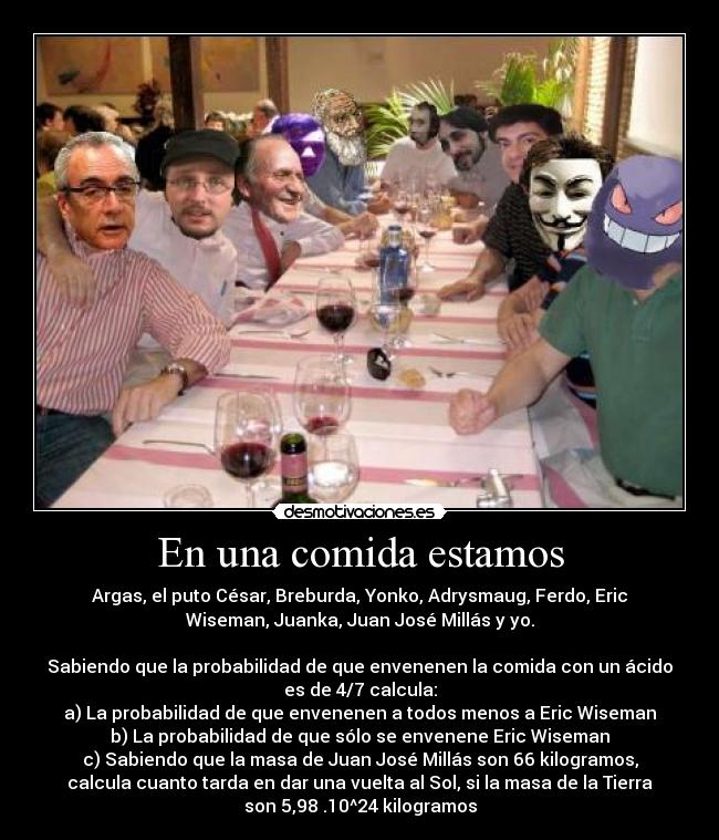 En una comida estamos - Argas, el puto César, Breburda, Yonko, Adrysmaug, Ferdo, Eric
Wiseman, Juanka, Juan José Millás y yo.

Sabiendo que la probabilidad de que envenenen la comida con un ácido
es de 4/7 calcula:
a) La probabilidad de que envenenen a todos menos a Eric Wiseman
b) La probabilidad de que sólo se envenene Eric Wiseman
c) Sabiendo que la masa de Juan José Millás son 66 kilogramos,
calcula cuanto tarda en dar una vuelta al Sol, si la masa de la Tierra
son 5,98 .10^24 kilogramos