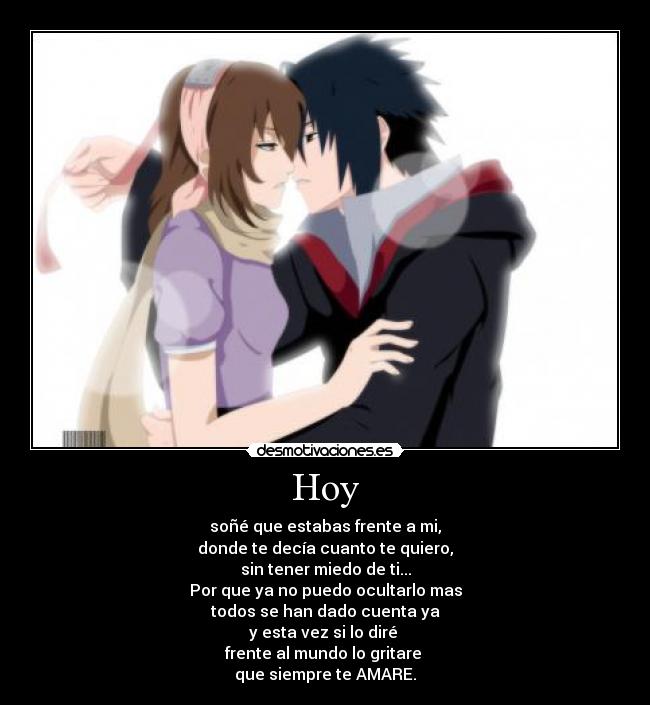 Hoy - soñé que estabas frente a mi,
donde te decía cuanto te quiero,
sin tener miedo de ti...
Por que ya no puedo ocultarlo mas
todos se han dado cuenta ya
y esta vez si lo diré 
frente al mundo lo gritare 
que siempre te AMARE.