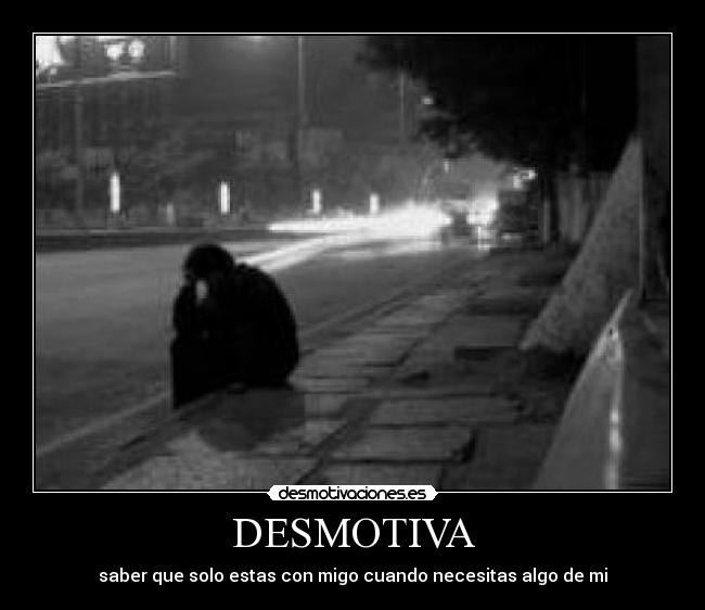 DESMOTIVA - saber que solo estas con migo cuando necesitas algo de mi