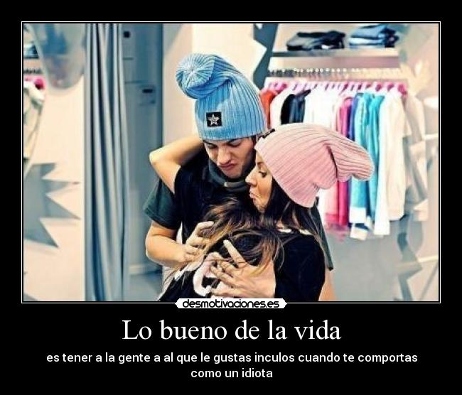 Lo bueno de la vida - es tener a la gente a al que le gustas inculos cuando te comportas como un idiota