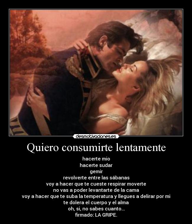 Quiero consumirte lentamente - hacerte mio
hacerte sudar
gemir
revolverte entre las sábanas
voy a hacer que te cueste respirar moverte
no vas a poder levantarte de la cama
voy a hacer que te suba la temperatura y llegues a delirar por mi
te dolera el cuerpo y el alma
oh, si, no sabes cuanto...
firmado: LA GRIPE.