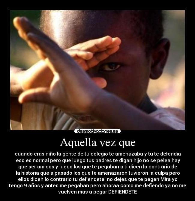 Aquella vez que - cuando eras niño la gente de tu colegio te amenazaba y tu te defendia
 eso es normal pero que luego tus padres te digan hijo no se pelea hay
que ser amigos y luego los que te pegaban a ti dicen lo contrario de
la historia que a pasado los que te amenazaron tuvieron la culpa pero
ellos dicen lo contrario tu defiendete  no dejes que te pegen Mira yo
tengo 9 años y antes me pegaban pero ahoraa como me defiendo ya no me
vuelven mas a pegar DEFIENDETE