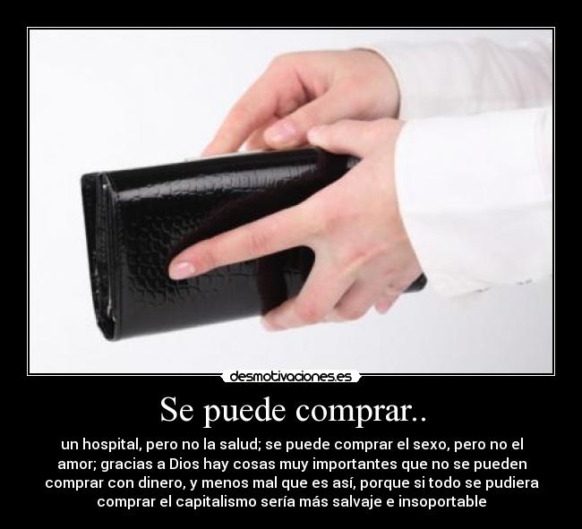 Se puede comprar.. - un hospital, pero no la salud; se puede comprar el sexo, pero no el
amor; gracias a Dios hay cosas muy importantes que no se pueden
comprar con dinero, y menos mal que es así, porque si todo se pudiera
comprar el capitalismo sería más salvaje e insoportable
