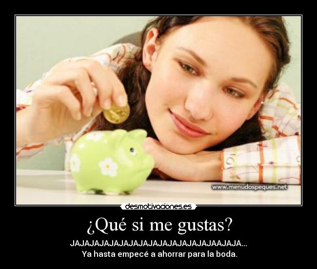¿Qué si me gustas? - JAJAJAJAJAJAJAJAJAJAJAJAJAJAJAAJAJA...
Ya hasta empecé a ahorrar para la boda.