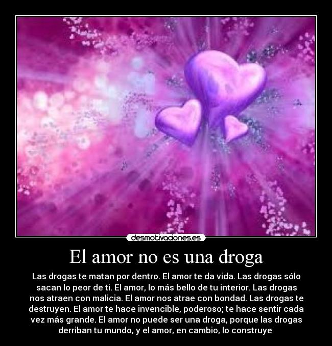 El amor no es una droga - Las drogas te matan por dentro. El amor te da vida. Las drogas sólo
sacan lo peor de ti. El amor, lo más bello de tu interior. Las drogas
nos atraen con malicia. El amor nos atrae con bondad. Las drogas te
destruyen. El amor te hace invencible, poderoso; te hace sentir cada
vez más grande. El amor no puede ser una droga, porque las drogas
derriban tu mundo, y el amor, en cambio, lo construye