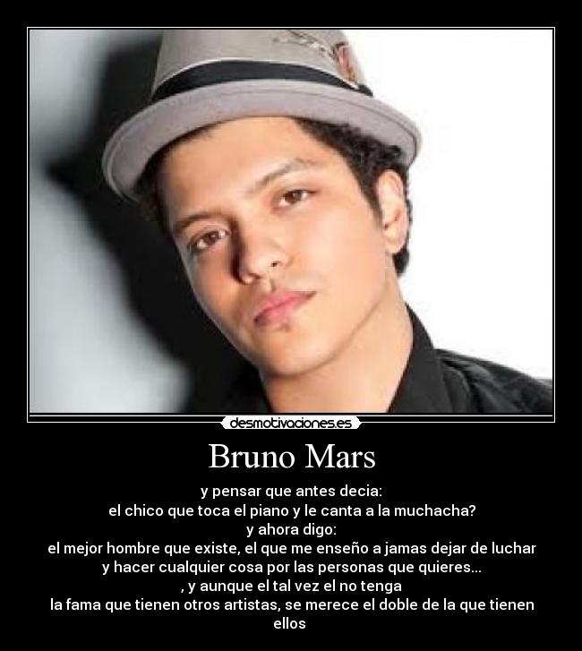 Bruno Mars - y pensar que antes decia:
el chico que toca el piano y le canta a la muchacha?
y ahora digo:
el mejor hombre que existe, el que me enseño a jamas dejar de luchar
y hacer cualquier cosa por las personas que quieres...
, y aunque el tal vez el no tenga
la fama que tienen otros artistas, se merece el doble de la que tienen ellos 