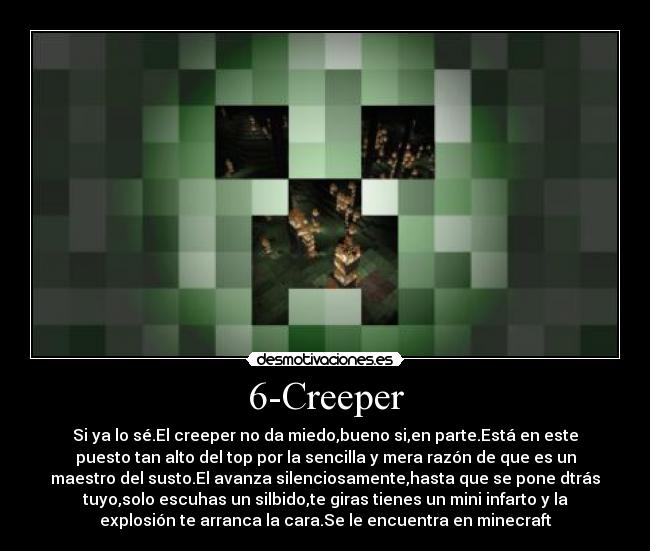6-Creeper - Si ya lo sé.El creeper no da miedo,bueno si,en parte.Está en este
puesto tan alto del top por la sencilla y mera razón de que es un
maestro del susto.El avanza silenciosamente,hasta que se pone dtrás
tuyo,solo escuhas un silbido,te giras tienes un mini infarto y la
explosión te arranca la cara.Se le encuentra en minecraft