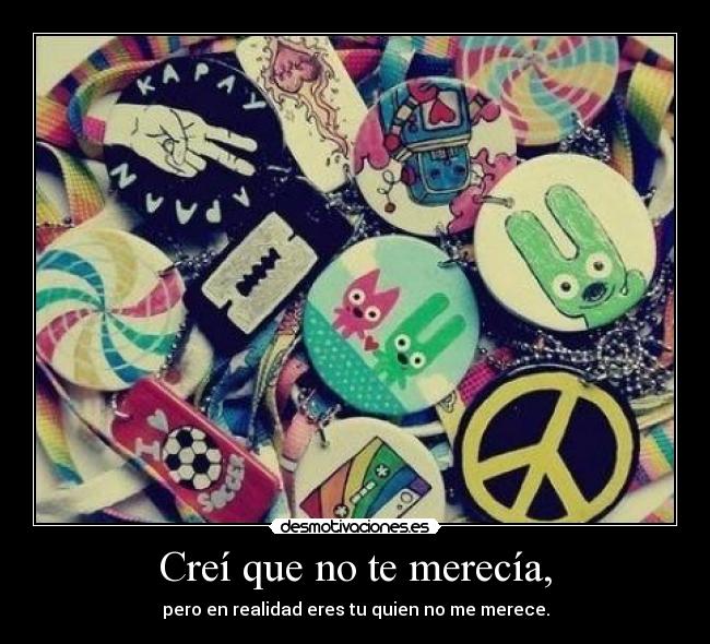 Creí que no te merecía, - pero en realidad eres tu quien no me merece.