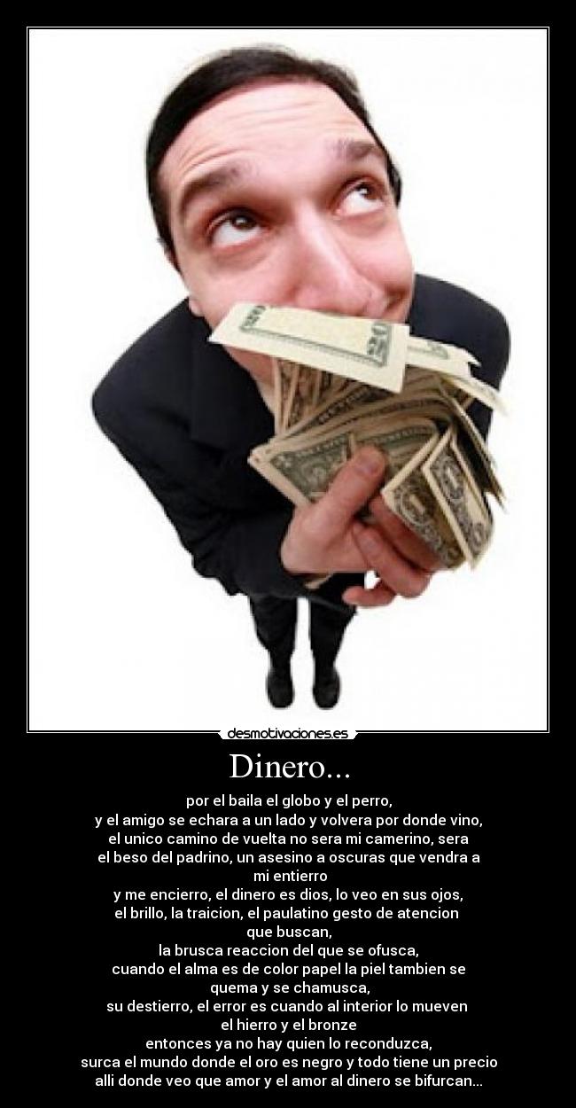 Dinero... - por el baila el globo y el perro,
y el amigo se echara a un lado y volvera por donde vino,
el unico camino de vuelta no sera mi camerino, sera
el beso del padrino, un asesino a oscuras que vendra a
mi entierro
y me encierro, el dinero es dios, lo veo en sus ojos,
el brillo, la traicion, el paulatino gesto de atencion
que buscan,
la brusca reaccion del que se ofusca,
cuando el alma es de color papel la piel tambien se
quema y se chamusca,
su destierro, el error es cuando al interior lo mueven
el hierro y el bronze
entonces ya no hay quien lo reconduzca,
surca el mundo donde el oro es negro y todo tiene un precio
alli donde veo que amor y el amor al dinero se bifurcan...
