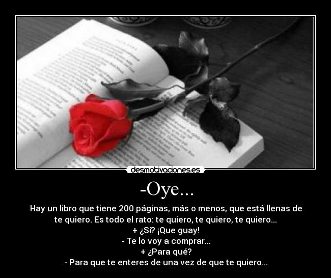-Oye... - Hay un libro que tiene 200 páginas, más o menos, que está llenas de
te quiero. Es todo el rato: te quiero, te quiero, te quiero...
+ ¿Sí? ¡Que guay!
- Te lo voy a comprar...
+ ¿Para qué?
- Para que te enteres de una vez de que te quiero...