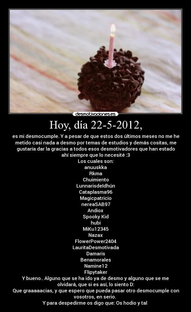 Hoy, día 22-5-2012, - es mi desmocumple. Y a pesar de que estos dos últimos meses no me he
metido casi nada a desmo por temas de estudios y demás cositas, me
gustaría dar la gracias a todos esos desmotivadores que han estado
ahí siempre que lo necesité :3
Los cuales son:
anuuskka
Rkma
Chuimiento
LunnarisdeIdhún
Cataplasma96
Magicpatricio
nereaSAB97
Andiox
Spooky Kid
hubi
MiKu12345
Nazax
FlowerPower2404
LauritaDesmotivada
Damaris
Benamorales
Namine12
Flipytaker
Y bueno.. Alguno que se ha ido ya de desmo y alguno que se me
olvidará, que si es así, lo siento D:
Que graaaaacias, y que espero que pueda pasar otro desmocumple con
vosotros, en serio. 
Y para despedirme os digo que: Os hodio y tal 