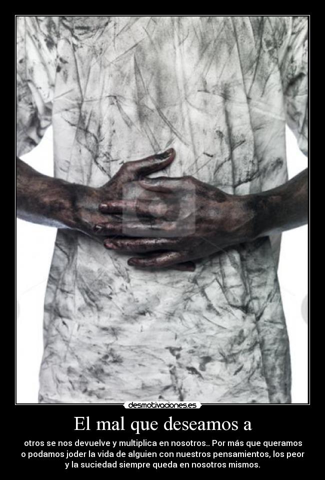 El mal que deseamos a - otros se nos devuelve y multiplica en nosotros.. Por más que queramos
o podamos joder la vida de alguien con nuestros pensamientos, los peor
y la suciedad siempre queda en nosotros mismos.