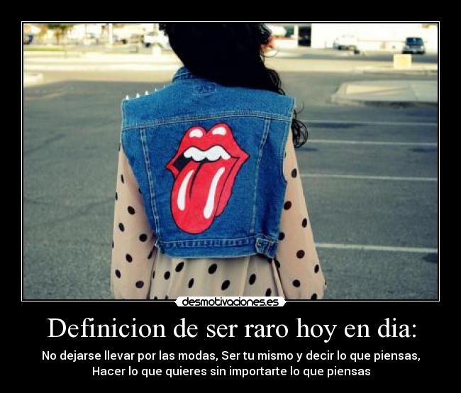 Definicion de ser raro hoy en dia: - No dejarse llevar por las modas, Ser tu mismo y decir lo que piensas,
Hacer lo que quieres sin importarte lo que piensas