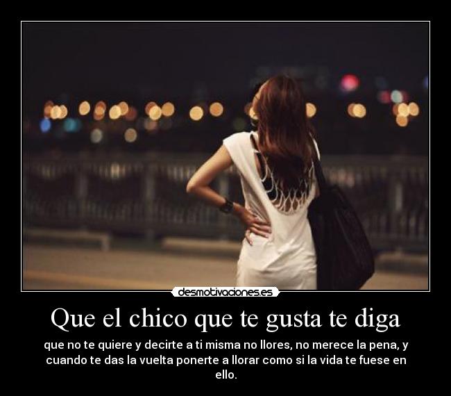 Que el chico que te gusta te diga - que no te quiere y decirte a ti misma no llores, no merece la pena, y
cuando te das la vuelta ponerte a llorar como si la vida te fuese en
ello.