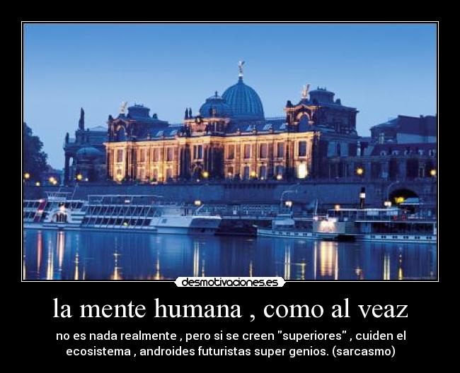 la mente humana , como al veaz - no es nada realmente , pero si se creen superiores , cuiden el
ecosistema , androides futuristas super genios. (sarcasmo)