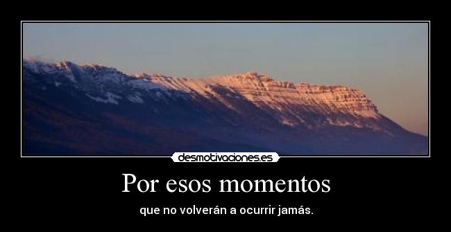 Por esos momentos - que no volverán a ocurrir jamás.