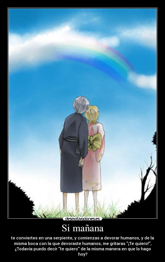 Si mañana - te conviertes en una serpiente, y comienzas a devorar humanos, y de la
misma boca con la que devoraste humanos, me gritaras ¡Te quiero!,
¿Todavía puedo decir te quiero de la misma manera en que lo hago
hoy?