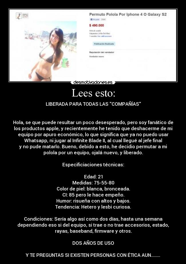 Lees esto: - LIBERADA PARA TODAS LAS COMPAÑÍAS
Hola, se que puede resultar un poco desesperado, pero soy fanático de
los productos apple, y recientemente he tenido que deshacerme de mi
equipo por apuro económico, lo que significa que ya no puedo usar
Whatsapp, ni jugar al Infinite Blade II, al cual llegué al jefe final
y no pude matarlo. Bueno, debido a esto, he decidio permutar a mi
polola por un equipo, ojalá nuevo, y liberado.
Especificiaciones técnicas:
Edad: 21
Medidas: 75-55-80
Color de piel: blanca, bronceada.
CI: 85 pero le hace empeño.
Humor: risueña con altos y bajos.
Tendencia: Hetero y lesbi curiosa.
Condiciones: Sería algo así como dos días, hasta una semana
dependiendo eso si del equipo, si trae o no trae accesorios, estado,
rayas, baseband, firmware y otros.
DOS AÑOS DE USO
Y TE PREGUNTAS SI EXISTEN PERSONAS CON ÉTICA AUN........