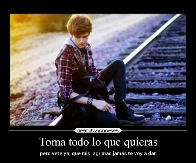 Toma todo lo que quieras - pero vete ya, que mis lagrimas jamás te voy a dar.