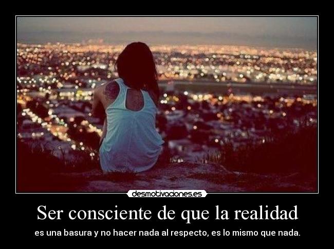 Ser consciente de que la realidad - es una basura y no hacer nada al respecto, es lo mismo que nada.
