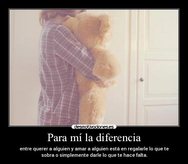 Para mí la diferencia - entre querer a alguien y amar a alguien está en regalarle lo que te
sobra o simplemente darle lo que te hace falta.