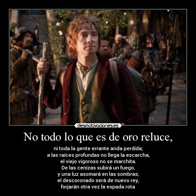 No todo lo que es de oro reluce, - ni toda la gente errante anda perdida;
a las raíces profundas no llega la escarcha,
el viejo vigoroso no se marchita.
De las cenizas subirá un fuego,
y una luz asomará en las sombras;
el descoronado será de nuevo rey,
forjarán otra vez la espada rota