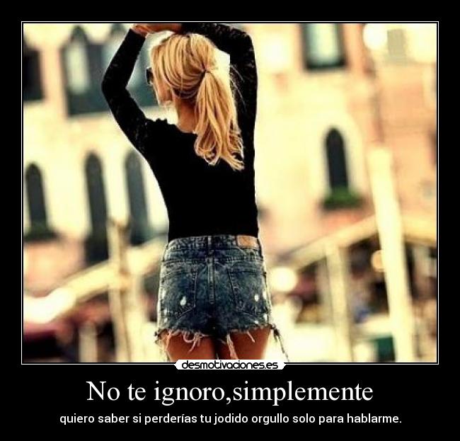 No te ignoro,simplemente - quiero saber si perderías tu jodido orgullo solo para hablarme.