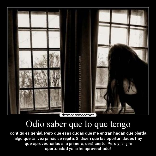 Odio saber que lo que tengo - contigo es genial. Pero que esas dudas que me entran hagan que pierda
algo que tal vez jamás se repita. Si dicen que las oportunidades hay
que aprovecharlas a la primera, será cierto. Pero y, si ¿mi
oportunidad ya la he aprovechado?