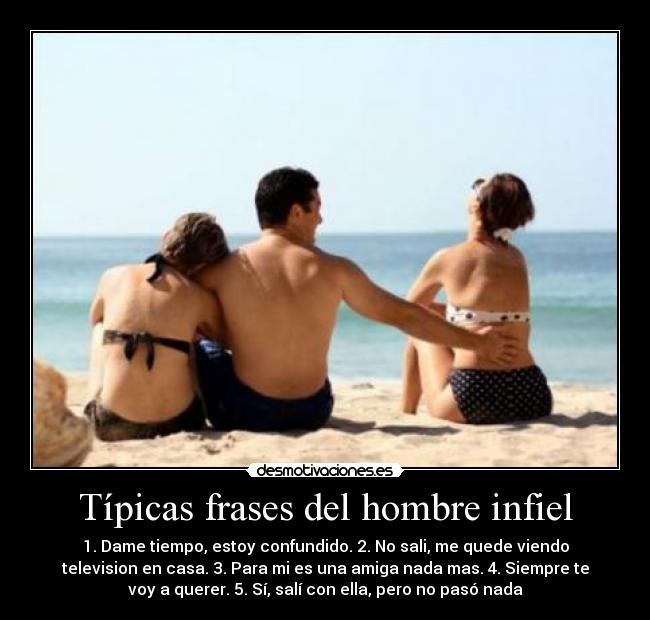 Típicas frases del hombre infiel - 1. Dame tiempo, estoy confundido. 2. No sali, me quede viendo
television en casa. 3. Para mi es una amiga nada mas. 4. Siempre te
voy a querer. 5. Sí, salí con ella, pero no pasó nada