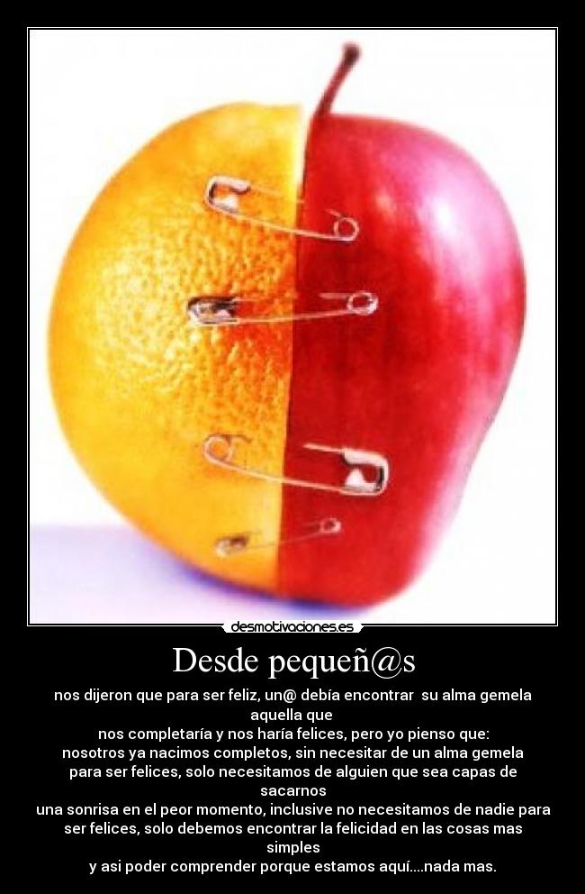 Desde pequeñ@s - nos dijeron que para ser feliz, un@ debía encontrar su alma gemela aquella que
nos completaría y nos haría felices, pero yo pienso que:
nosotros ya nacimos completos, sin necesitar de un alma gemela
para ser felices, solo necesitamos de alguien que sea capas de sacarnos
una sonrisa en el peor momento, inclusive no necesitamos de nadie para
ser felices, solo debemos encontrar la felicidad en las cosas mas simples
y asi poder comprender porque estamos aquí....nada mas.