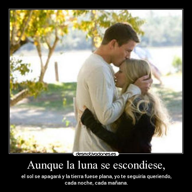 Aunque la luna se escondiese, - el sol se apagará y la tierra fuese plana, yo te seguiría queriendo,
cada noche, cada mañana.