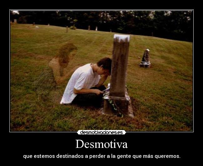 Desmotiva - que estemos destinados a perder a la gente que más queremos.
