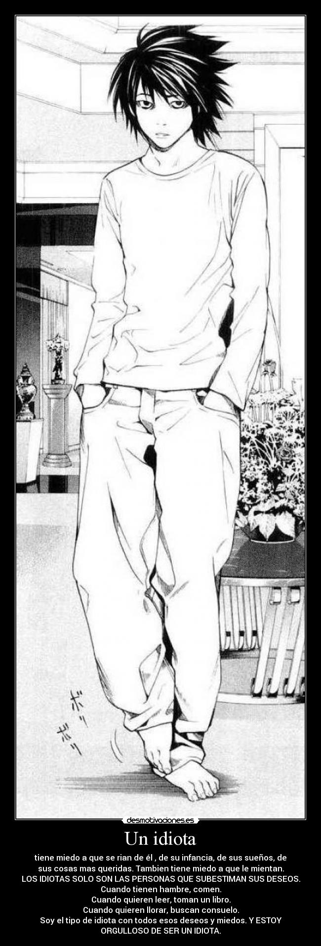 Un idiota - tiene miedo a que se rian de él , de su infancia, de sus sueños, de
sus cosas mas queridas. Tambien tiene miedo a que le mientan.
LOS IDIOTAS SOLO SON LAS PERSONAS QUE SUBESTIMAN SUS DESEOS.
Cuando tienen hambre, comen.
Cuando quieren leer, toman un libro.
Cuando quieren llorar, buscan consuelo.
Soy el tipo de idiota con todos esos deseos y miedos. Y ESTOY
ORGULLOSO DE SER UN IDIOTA.