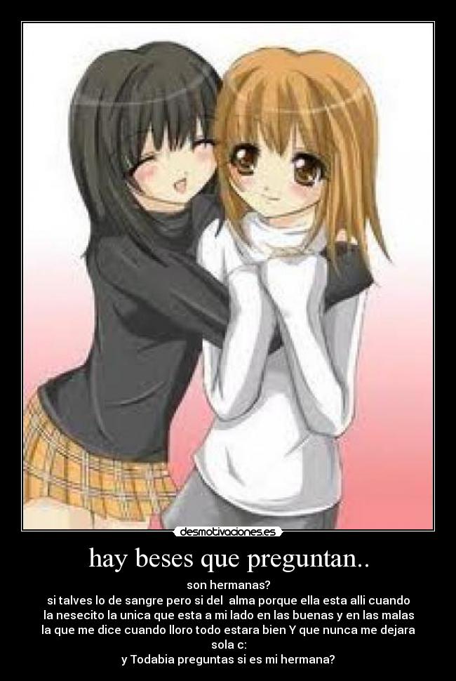 hay beses que preguntan.. - son hermanas?
si talves lo de sangre pero si del alma porque ella esta alli cuando
la nesecito la unica que esta a mi lado en las buenas y en las malas
la que me dice cuando lloro todo estara bien Y que nunca me dejara
sola c:
y Todabia preguntas si es mi hermana?