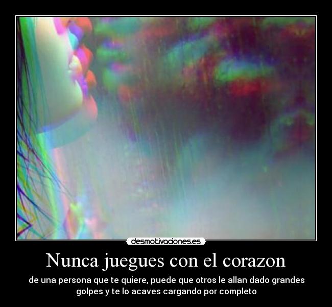 Nunca juegues con el corazon - de una persona que te quiere, puede que otros le allan dado grandes
golpes y te lo acaves cargando por completo