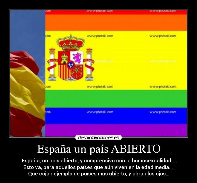 España un país ABIERTO - España, un país abierto, y comprensivo con la homosexualidad....
Esto va, para aquellos países que aún viven en la edad media...
Que cojan ejemplo de países más abierto, y abran los ojos...
