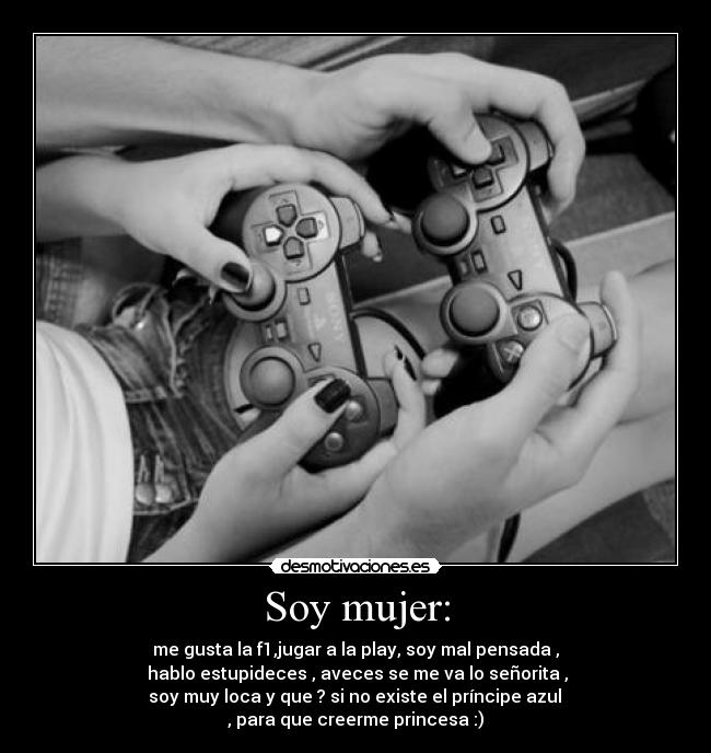 Soy mujer: - me gusta la f1,jugar a la play, soy mal pensada ,
hablo estupideces , aveces se me va lo señorita ,
soy muy loca y que ? si no existe el príncipe azul
, para que creerme princesa :)